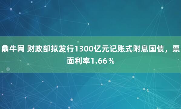 鼎牛网 财政部拟发行1300亿元记账式附息国债，票面利率1.66％