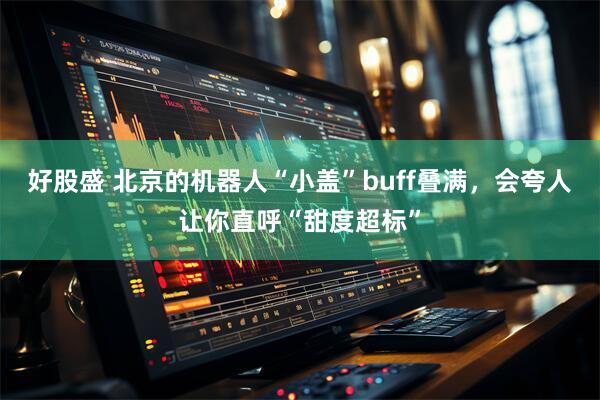 好股盛 北京的机器人“小盖”buff叠满，会夸人让你直呼“甜度超标”