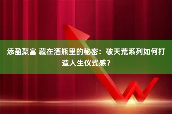添盈聚富 藏在酒瓶里的秘密：破天荒系列如何打造人生仪式感？