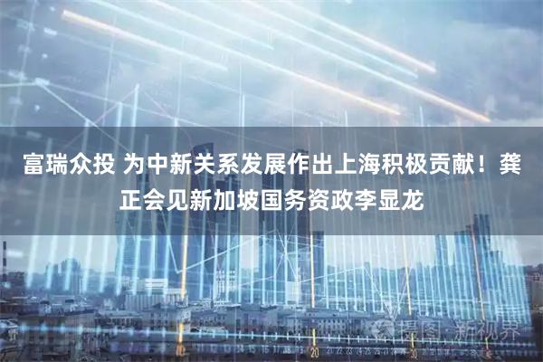 富瑞众投 为中新关系发展作出上海积极贡献！龚正会见新加坡国务资政李显龙