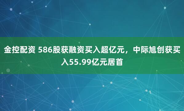 金控配资 586股获融资买入超亿元，中际旭创获买入55.99亿元居首