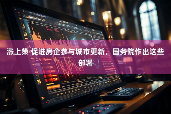 涨上策 促进房企参与城市更新，国务院作出这些部署