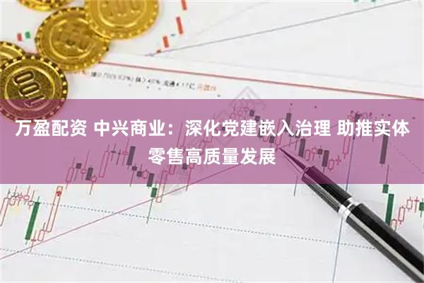 万盈配资 中兴商业：深化党建嵌入治理 助推实体零售高质量发展