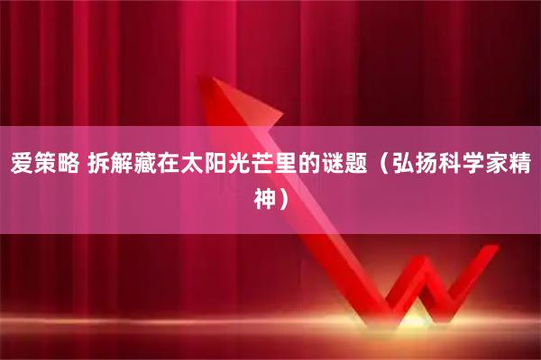 爱策略 拆解藏在太阳光芒里的谜题（弘扬科学家精神）