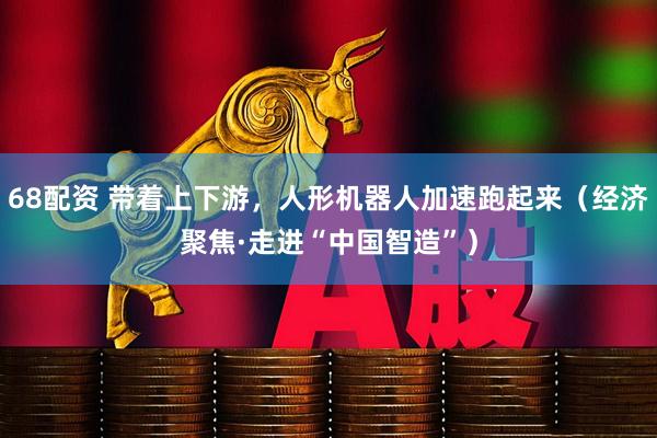 68配资 带着上下游，人形机器人加速跑起来（经济聚焦·走进“中国智造”）
