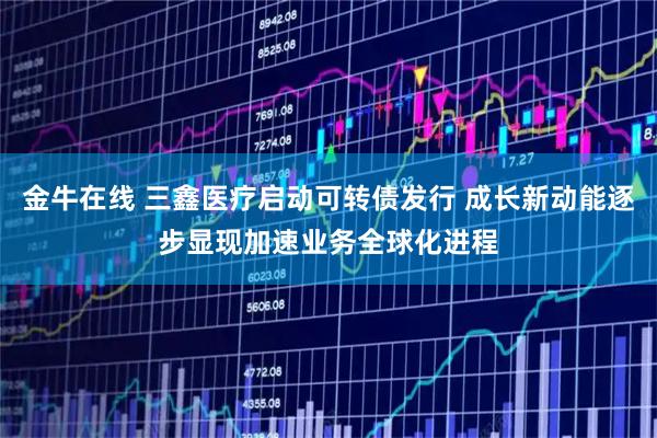 金牛在线 三鑫医疗启动可转债发行 成长新动能逐步显现加速业务全球化进程