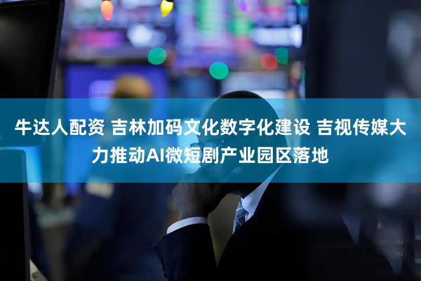 牛达人配资 吉林加码文化数字化建设 吉视传媒大力推动AI微短剧产业园区落地