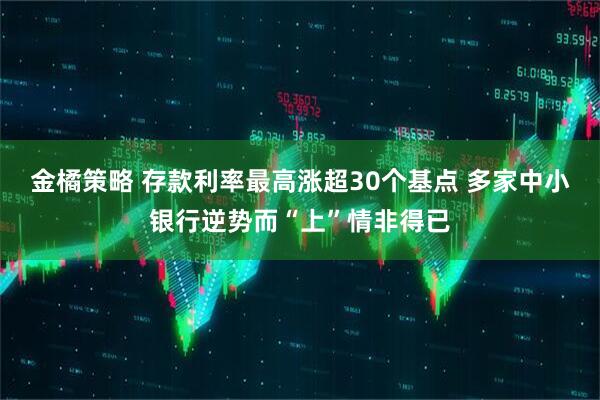 金橘策略 存款利率最高涨超30个基点 多家中小银行逆势而“上”情非得已