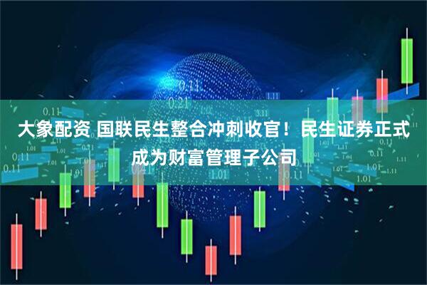 大象配资 国联民生整合冲刺收官！民生证券正式成为财富管理子公司