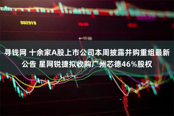 寻钱网 十余家A股上市公司本周披露并购重组最新公告 星网锐捷拟收购广州芯德46%股权