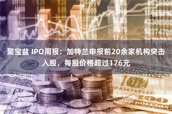 聚宝盆 IPO周报：加特兰申报前20余家机构突击入股，每股价格超过176元